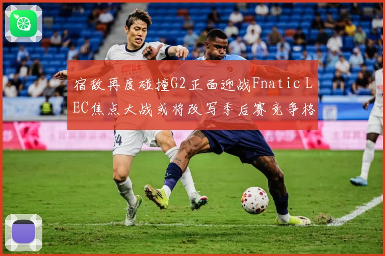 宿敌再度碰撞G2正面迎战Fnatic LEC焦点大战或将改写季后赛竞争格局