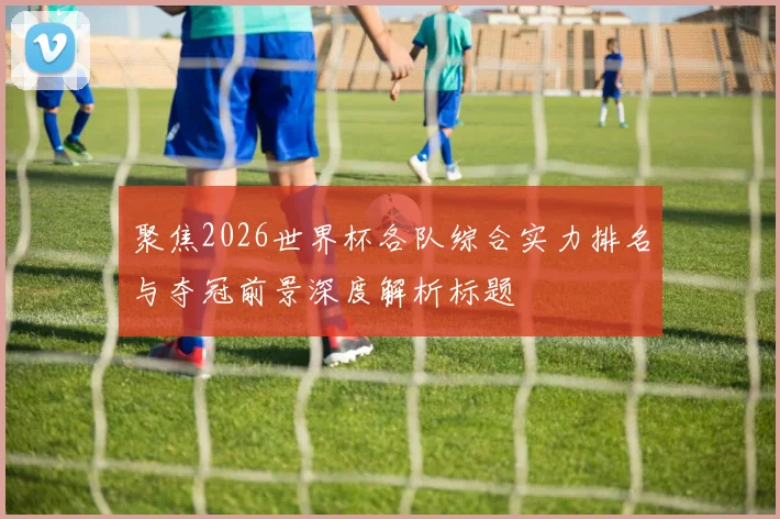聚焦2026世界杯各队综合实力排名与夺冠前景深度解析标题