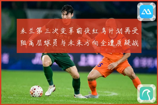 米兰第三次变革前夜红鸟计划再受阻高层球员与未来方向全遭质疑战术观察