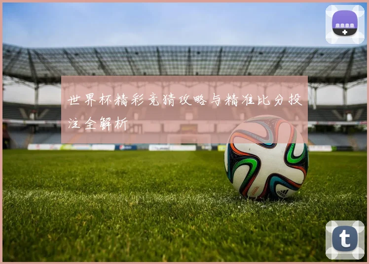 世界杯精彩竞猜攻略与精准比分投注全解析