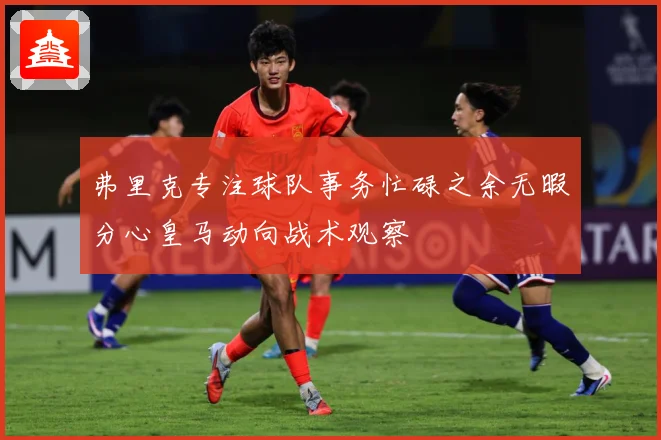 弗里克专注球队事务忙碌之余无暇分心皇马动向战术观察