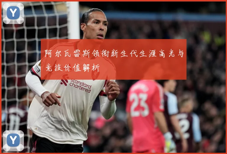 阿尔瓦雷斯领衔新生代生涯高光与竞技价值解析